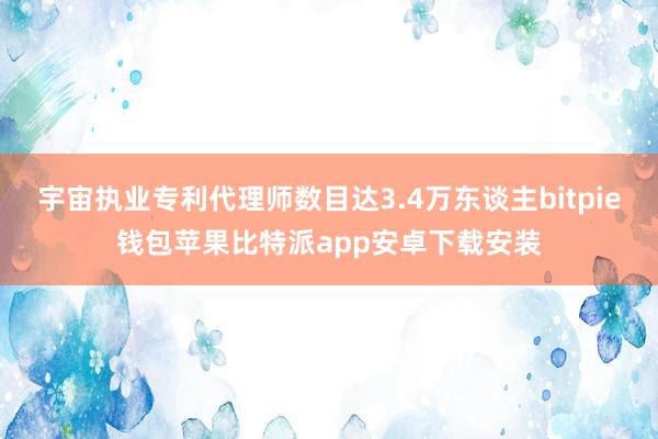 宇宙执业专利代理师数目达3.4万东谈主bitpie钱包苹果比特派app安卓下载安装