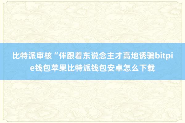 比特派审核　　“伴跟着东说念主才高地诱骗bitpie钱包苹果比特派钱包安卓怎么下载