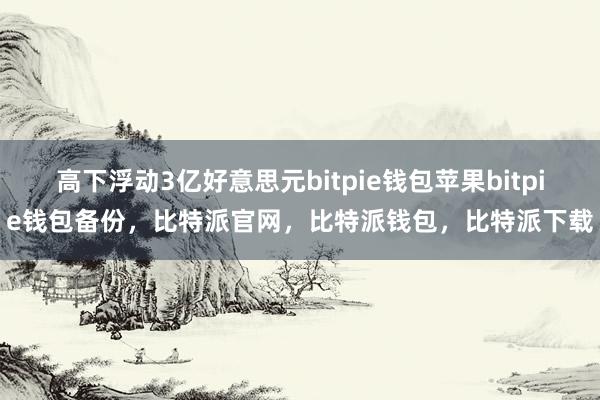 高下浮动3亿好意思元bitpie钱包苹果bitpie钱包备份，比特派官网，比特派钱包，比特派下载