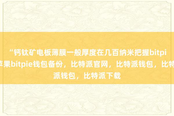 “钙钛矿电板薄膜一般厚度在几百纳米把握bitpie钱包苹果bitpie钱包备份，比特派官网，比特派钱包，比特派下载