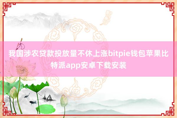 我国涉农贷款投放量不休上涨bitpie钱包苹果比特派app安卓下载安装