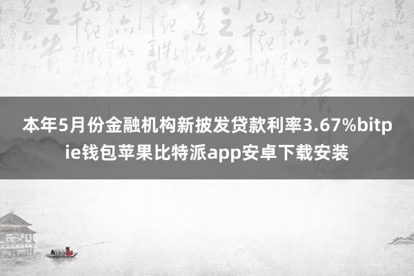 本年5月份金融机构新披发贷款利率3.67%bitpie钱包苹果比特派app安卓下载安装