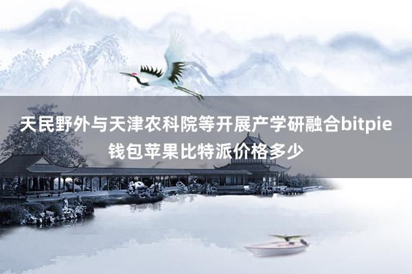 天民野外与天津农科院等开展产学研融合bitpie钱包苹果比特派价格多少