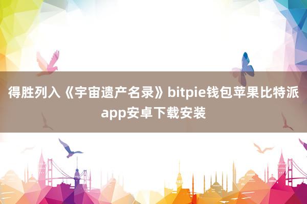 得胜列入《宇宙遗产名录》bitpie钱包苹果比特派app安卓下载安装