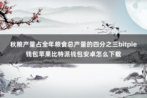 秋粮产量占全年粮食总产量的四分之三bitpie钱包苹果比特派钱包安卓怎么下载