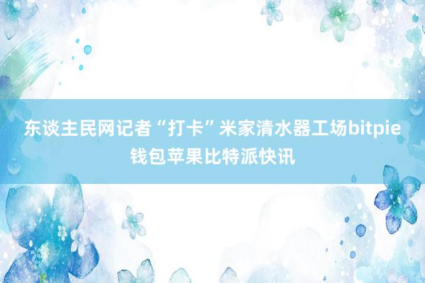 东谈主民网记者“打卡”米家清水器工场bitpie钱包苹果比特派快讯