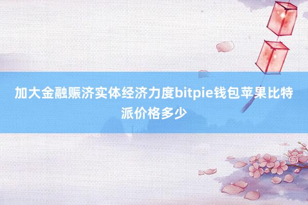 加大金融赈济实体经济力度bitpie钱包苹果比特派价格多少