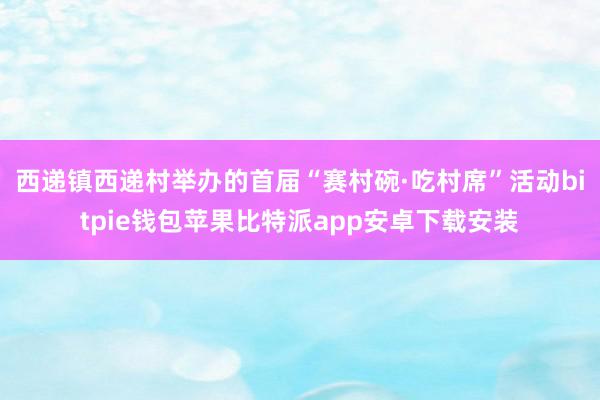 西递镇西递村举办的首届“赛村碗·吃村席”活动bitpie钱包苹果比特派app安卓下载安装