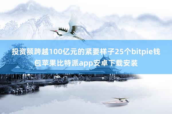 投资额跨越100亿元的紧要样子25个bitpie钱包苹果比特派app安卓下载安装