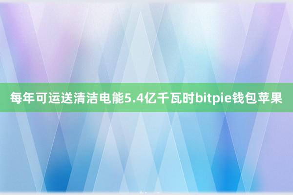 每年可运送清洁电能5.4亿千瓦时bitpie钱包苹果