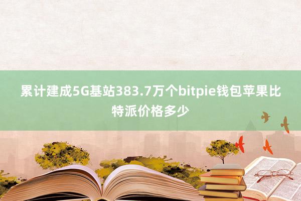 累计建成5G基站383.7万个bitpie钱包苹果比特派价格多少