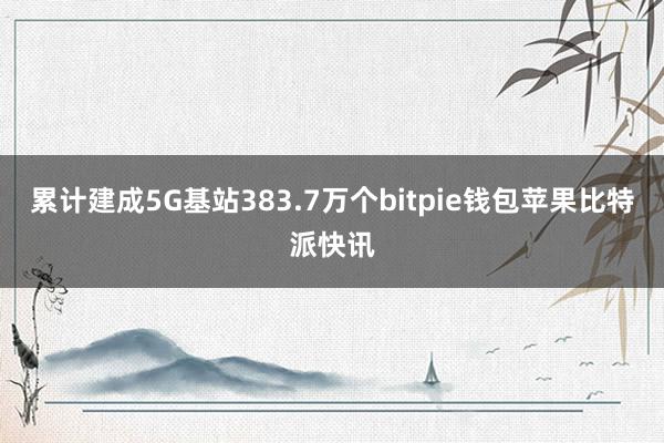 累计建成5G基站383.7万个bitpie钱包苹果比特派快讯