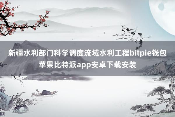 新疆水利部门科学调度流域水利工程bitpie钱包苹果比特派app安卓下载安装