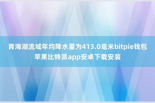 青海湖流域年均降水量为413.0毫米bitpie钱包苹果比特派app安卓下载安装