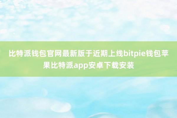 比特派钱包官网最新版于近期上线bitpie钱包苹果比特派app安卓下载安装