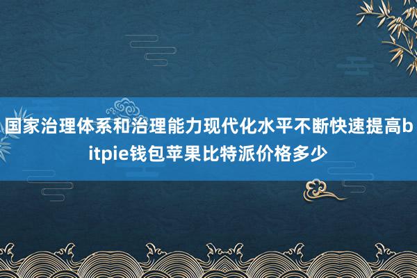 国家治理体系和治理能力现代化水平不断快速提高bitpie钱包苹果比特派价格多少