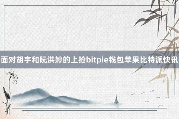 面对胡宇和阮洪婷的上抢bitpie钱包苹果比特派快讯