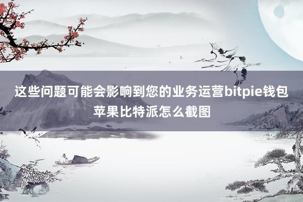 这些问题可能会影响到您的业务运营bitpie钱包苹果比特派怎么截图