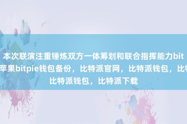 本次联演注重锤炼双方一体筹划和联合指挥能力bitpie钱包苹果bitpie钱包备份，比特派官网，比特派钱包，比特派下载