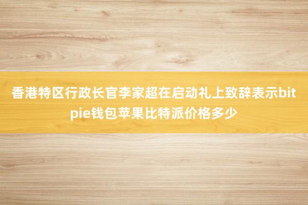 香港特区行政长官李家超在启动礼上致辞表示bitpie钱包苹果比特派价格多少