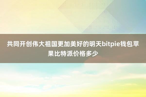 共同开创伟大祖国更加美好的明天bitpie钱包苹果比特派价格多少