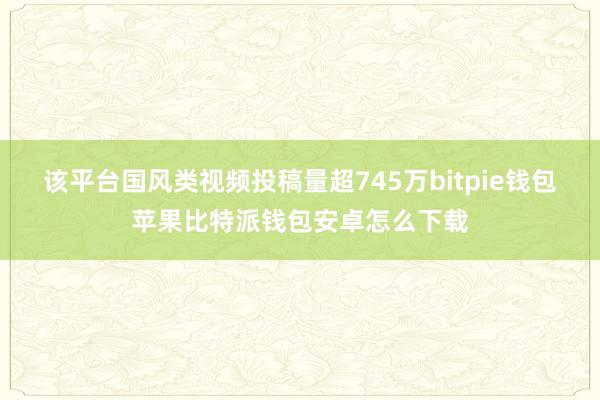 该平台国风类视频投稿量超745万bitpie钱包苹果比特派钱包安卓怎么下载