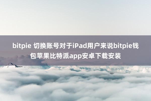 bitpie 切换账号对于iPad用户来说bitpie钱包苹果比特派app安卓下载安装