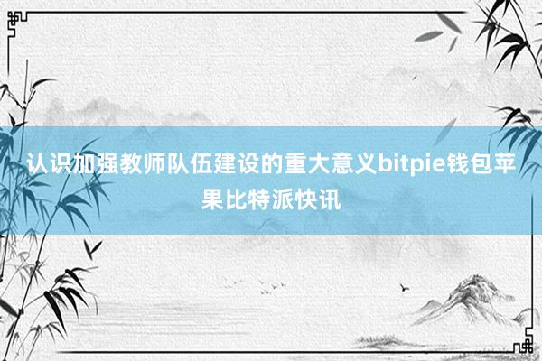 认识加强教师队伍建设的重大意义bitpie钱包苹果比特派快讯