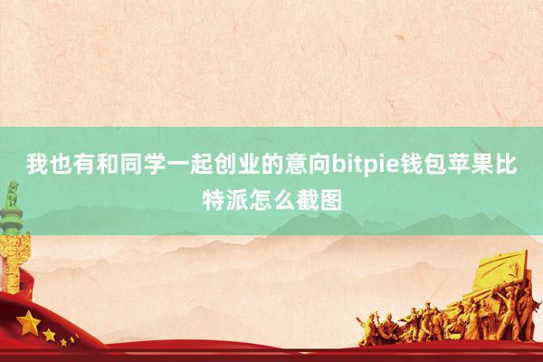 我也有和同学一起创业的意向bitpie钱包苹果比特派怎么截图