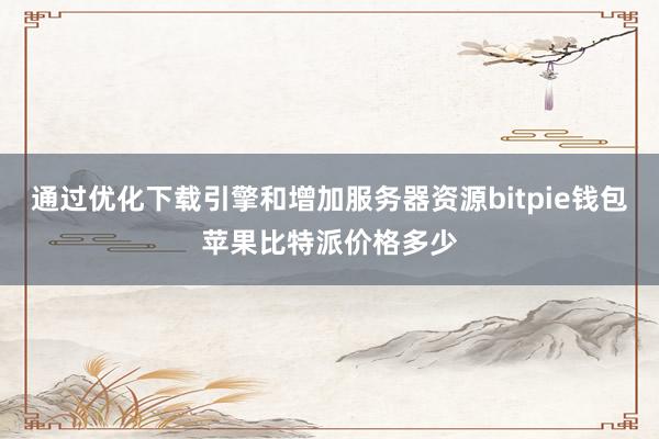 通过优化下载引擎和增加服务器资源bitpie钱包苹果比特派价格多少