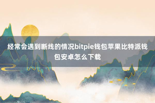 经常会遇到断线的情况bitpie钱包苹果比特派钱包安卓怎么下载