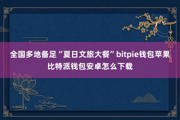 全国多地备足“夏日文旅大餐”bitpie钱包苹果比特派钱包安卓怎么下载