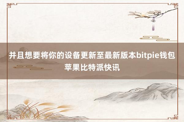 并且想要将你的设备更新至最新版本bitpie钱包苹果比特派快讯