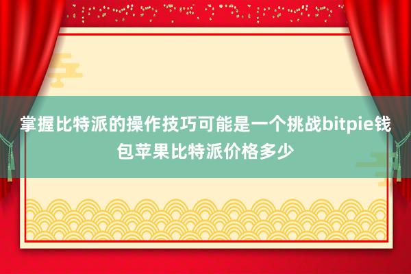 掌握比特派的操作技巧可能是一个挑战bitpie钱包苹果比特派价格多少