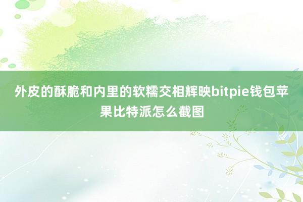 外皮的酥脆和内里的软糯交相辉映bitpie钱包苹果比特派怎么截图