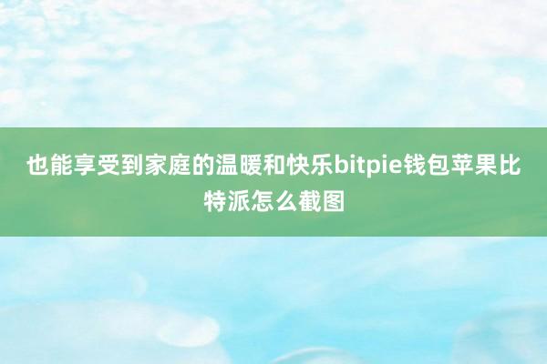 也能享受到家庭的温暖和快乐bitpie钱包苹果比特派怎么截图