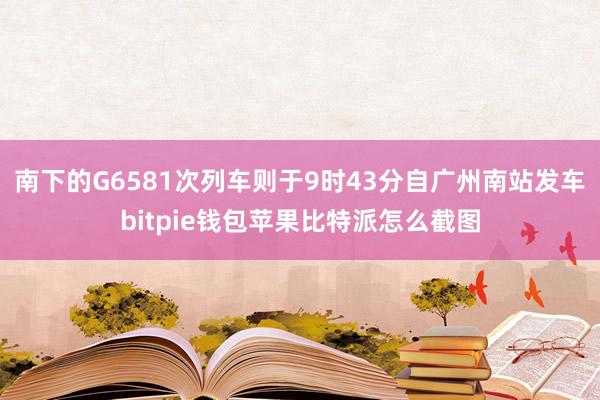 南下的G6581次列车则于9时43分自广州南站发车bitpie钱包苹果比特派怎么截图