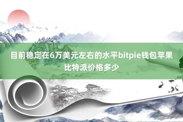 目前稳定在6万美元左右的水平bitpie钱包苹果比特派价格多少