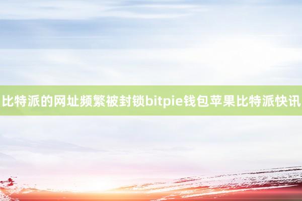 比特派的网址频繁被封锁bitpie钱包苹果比特派快讯