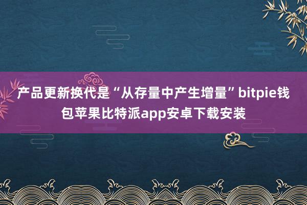 产品更新换代是“从存量中产生增量”bitpie钱包苹果比特派app安卓下载安装