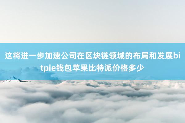 这将进一步加速公司在区块链领域的布局和发展bitpie钱包苹果比特派价格多少