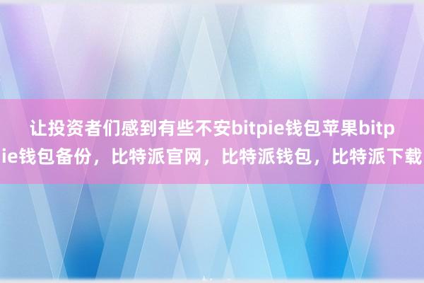 让投资者们感到有些不安bitpie钱包苹果bitpie钱包备份，比特派官网，比特派钱包，比特派下载