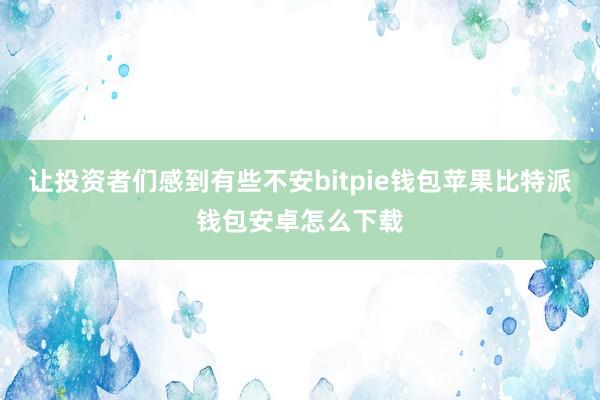 让投资者们感到有些不安bitpie钱包苹果比特派钱包安卓怎么下载