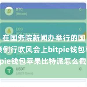 在国务院新闻办举行的国务院政策例行吹风会上bitpie钱包苹果比特派怎么截图