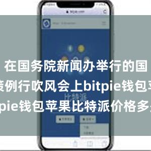 在国务院新闻办举行的国务院政策例行吹风会上bitpie钱包苹果比特派价格多少