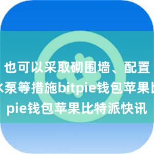 也可以采取砌围墙、配置小型抽水泵等措施bitpie钱包苹果比特派快讯