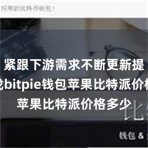 紧跟下游需求不断更新提升步伐bitpie钱包苹果比特派价格多少